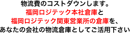 物流費のコストダウンします。 福岡ロジテック本社倉庫と 福岡ロジテック関東営業所の倉庫を、 あなたの会社の物流倉庫としてご活用下さい